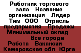 Работник торгового зала › Название организации ­ Лидер Тим, ООО › Отрасль предприятия ­ Продажи › Минимальный оклад ­ 14 000 - Все города Работа » Вакансии   . Кемеровская обл.,Юрга г.